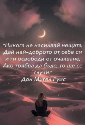 



Никога не насилвай нещата. Дай най-доброто от себе си и ги освободи от очакване. Ако трябва да бъде, то ще се случи

Дон Мигел Руис